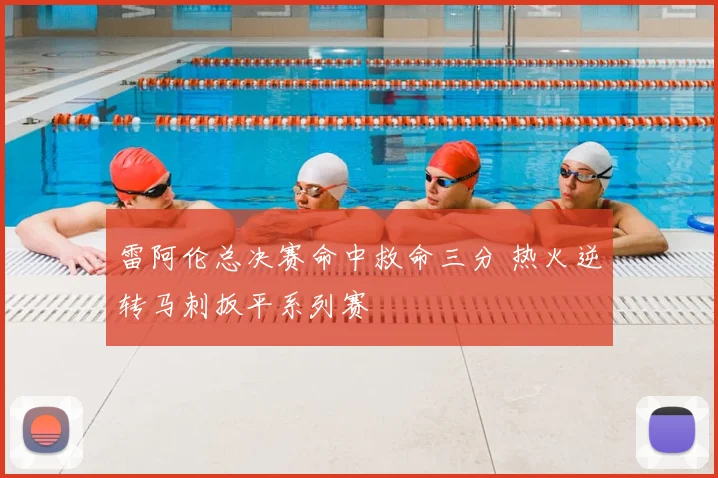 雷阿伦总决赛命中救命三分 热火逆转马刺扳平系列赛